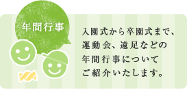 入園式から卒園式まで、 運動会、遠足などの 年間行事について ご紹介いたします。