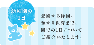 登園から降園、 預かり保育まで、 園での1日について ご紹介いたします。