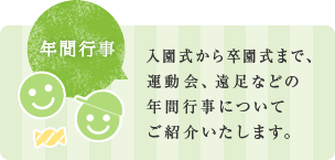 入園式から卒園式まで、 運動会、遠足などの 年間行事について ご紹介いたします。