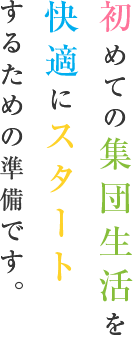 初めての集団生活を快適にスタートするための準備です。